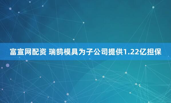 富宣网配资 瑞鹄模具为子公司提供1.22亿担保