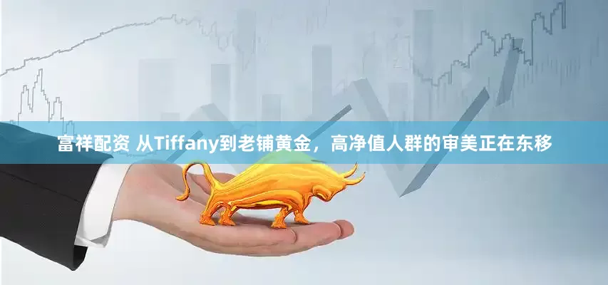 富祥配资 从Tiffany到老铺黄金，高净值人群的审美正在东移