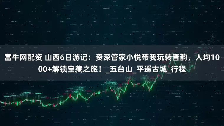 富牛网配资 山西6日游记：资深管家小悦带我玩转晋韵，人均1000+解锁宝藏之旅！_五台山_平遥古城_行程
