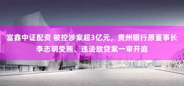 富鑫中证配资 被控涉案超3亿元，贵州银行原董事长李志明受贿、违法放贷案一审开庭