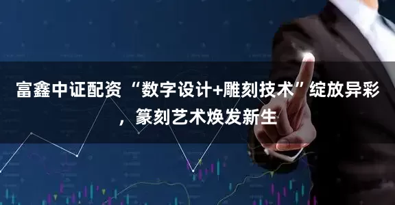 富鑫中证配资 “数字设计+雕刻技术”绽放异彩，篆刻艺术焕发新生