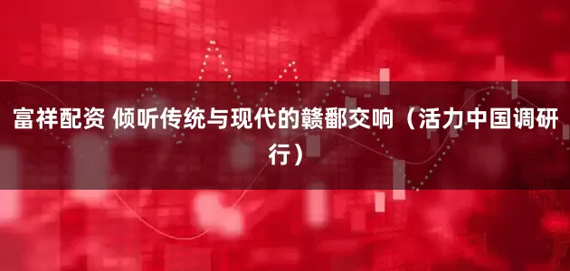 富祥配资 倾听传统与现代的赣鄱交响（活力中国调研行）