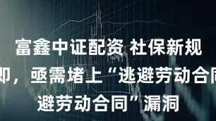 富鑫中证配资 社保新规实施在即，亟需堵上“逃避劳动合同”漏洞