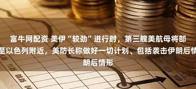 富牛网配资 美伊“较劲”进行时，第三艘美航母将部署至以色列附近，美防长称做好一切计划、包括袭击伊朗后情形