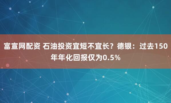 富宣网配资 石油投资宜短不宜长？德银：过去150年年化回报仅为0.5%