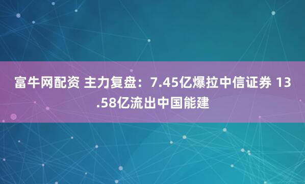 富牛网配资 主力复盘：7.45亿爆拉中信证券 13.58亿流出中国能建