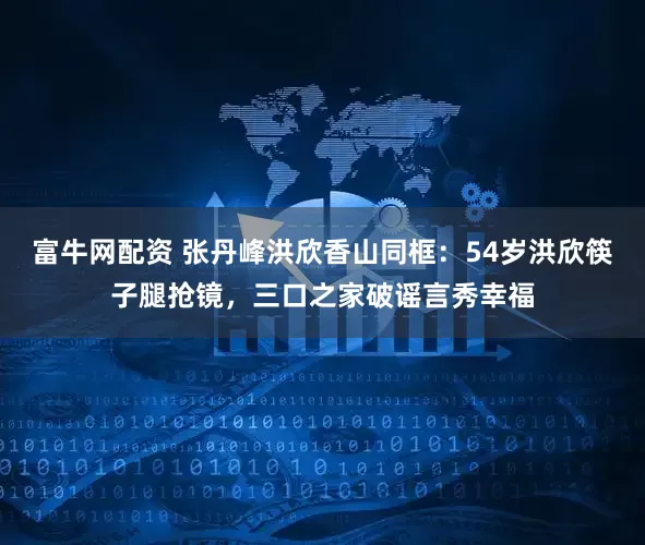 富牛网配资 张丹峰洪欣香山同框：54岁洪欣筷子腿抢镜，三口之家破谣言秀幸福