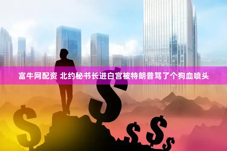 富牛网配资 北约秘书长进白宫被特朗普骂了个狗血喷头