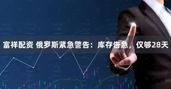 富祥配资 俄罗斯紧急警告：库存告急，仅够28天